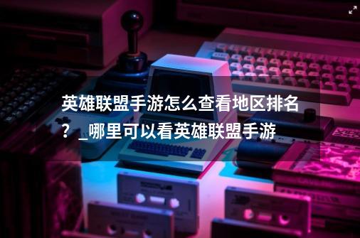 英雄联盟手游怎么查看地区排名？_哪里可以看英雄联盟手游-第1张-游戏相关-尔合网