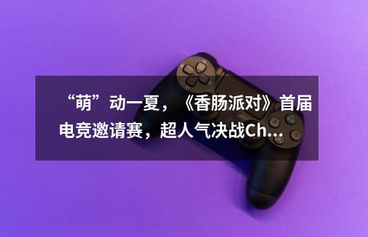 “萌”动一夏，《香肠派对》首届电竞邀请赛，超人气决战ChinaJoy-第1张-游戏相关-尔合网