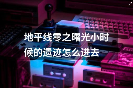 地平线零之曙光小时候的遗迹怎么进去-第1张-游戏相关-尔合网