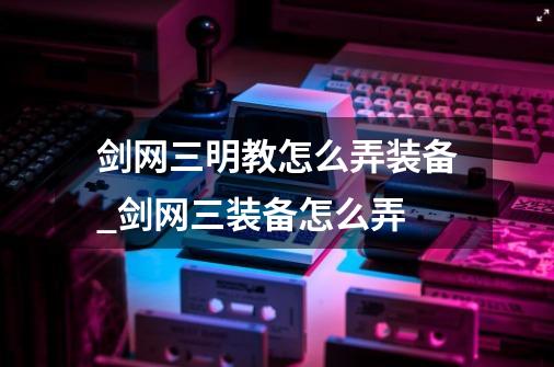 剑网三明教怎么弄装备_剑网三装备怎么弄-第1张-游戏相关-尔合网