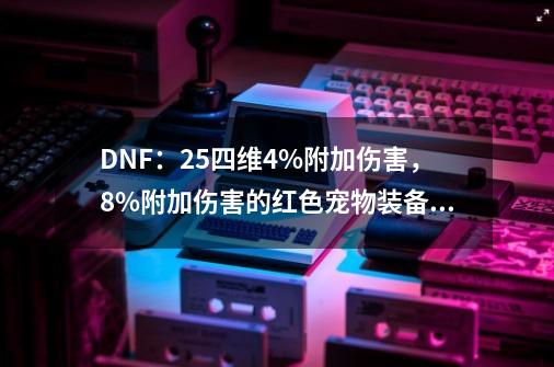 DNF：25四维4%附加伤害，8%附加伤害的红色宠物装备，如何选择？_dnf宠物冰翼之魂穿什么装备红眼的-第1张-游戏相关-尔合网