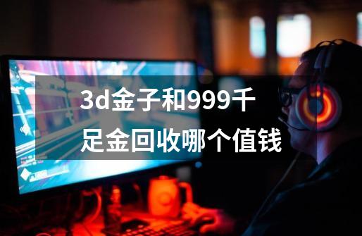 3d金子和999千足金回收哪个值钱-第1张-游戏相关-尔合网