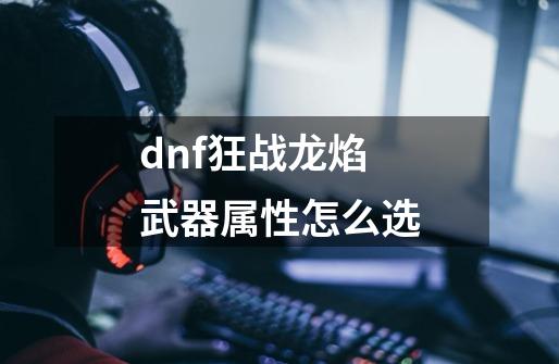 dnf狂战龙焰武器属性怎么选-第1张-游戏相关-尔合网