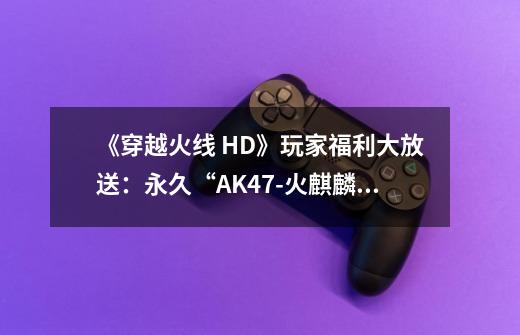 《穿越火线 HD》玩家福利大放送：永久“AK47-火麒麟”免费领-第1张-游戏相关-尔合网