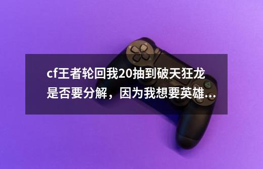 cf王者轮回我20抽到破天狂龙是否要分解，因为我想要英雄，但是还有一个防弹头盔没抽到，我怕到时候分,cf破天狂龙威力怎么样-第1张-游戏相关-尔合网