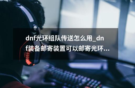 dnf光环组队传送怎么用_dnf装备邮寄装置可以邮寄光环吗-第1张-游戏相关-尔合网