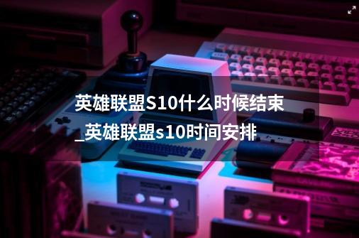 英雄联盟S10什么时候结束_英雄联盟s10时间安排-第1张-游戏相关-尔合网