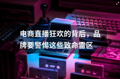 电商直播狂欢的背后，品牌要警惕这些致命雷区-第1张-游戏相关-尔合网