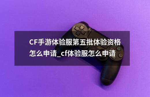 CF手游体验服第五批体验资格怎么申请_cf体验服怎么申请-第1张-游戏相关-尔合网