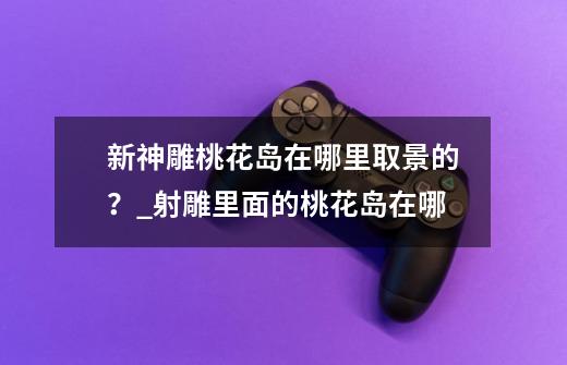 新神雕桃花岛在哪里取景的？_射雕里面的桃花岛在哪-第1张-游戏相关-尔合网