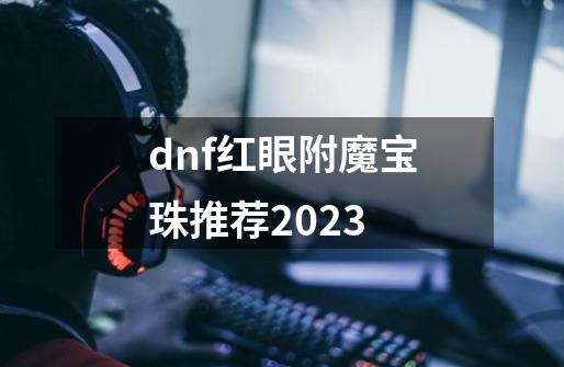 dnf红眼附魔宝珠推荐2023-第1张-游戏相关-尔合网