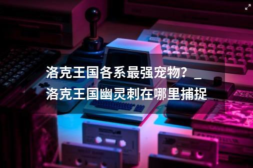 洛克王国各系最强宠物？_洛克王国幽灵刺在哪里捕捉-第1张-游戏相关-尔合网