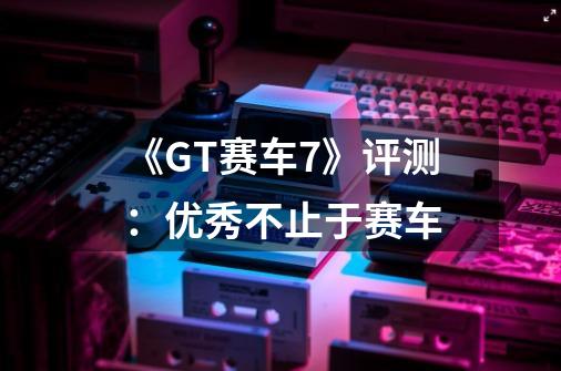 《GT赛车7》评测：优秀不止于赛车-第1张-游戏相关-尔合网