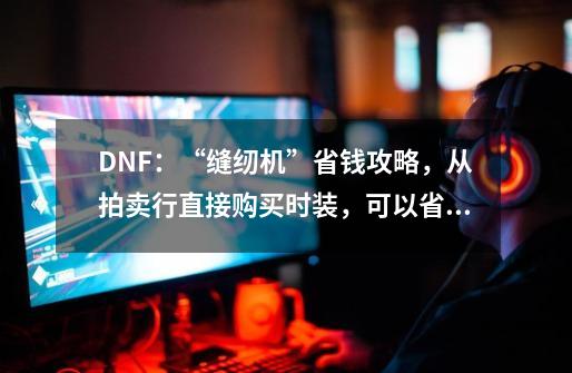 DNF：“缝纫机”省钱攻略，从拍卖行直接购买时装，可以省45%花费-第1张-游戏相关-尔合网