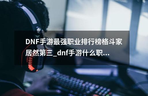 DNF手游最强职业排行榜格斗家居然第三_dnf手游什么职业强势-第1张-游戏相关-尔合网