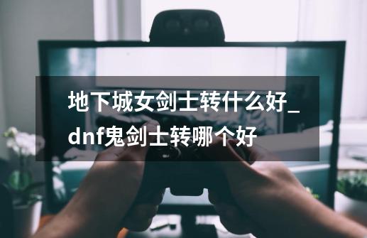 地下城女剑士转什么好_dnf鬼剑士转哪个好-第1张-游戏相关-尔合网