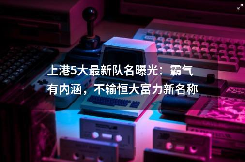 上港5大最新队名曝光：霸气有内涵，不输恒大富力新名称-第1张-游戏相关-尔合网