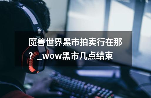 魔兽世界黑市拍卖行在那？_wow黑市几点结束-第1张-游戏相关-尔合网