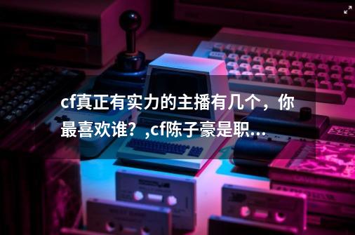 cf真正有实力的主播有几个，你最喜欢谁？,cf陈子豪是职业吗-第1张-游戏相关-尔合网