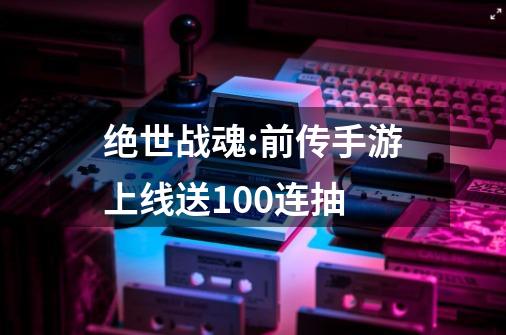 绝世战魂:前传手游上线送100连抽-第1张-游戏相关-尔合网