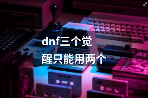 dnf三个觉醒只能用两个-第1张-游戏相关-尔合网