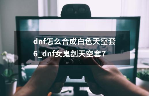 dnf怎么合成白色天空套6_dnf女鬼剑天空套7-第1张-游戏相关-尔合网