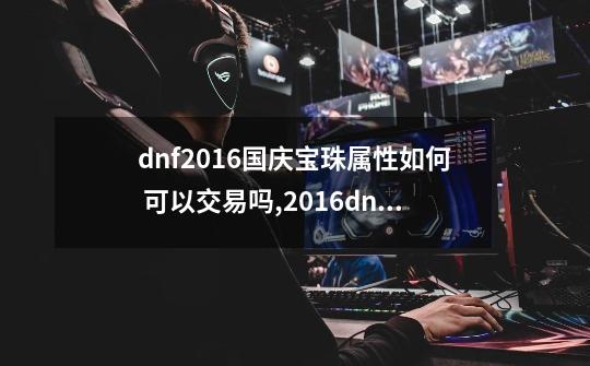 dnf2016国庆宝珠属性如何 可以交易吗,2016dnf国庆套宝珠叫什么名字-第1张-游戏相关-尔合网