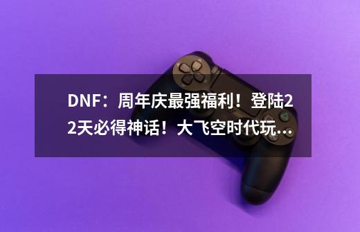 DNF：周年庆最强福利！登陆22天必得神话！大飞空时代玩法讲解-第1张-游戏相关-尔合网