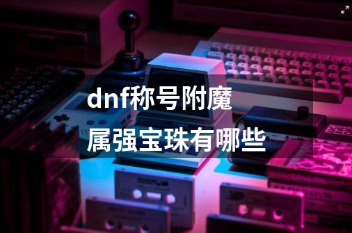 dnf称号附魔属强宝珠有哪些-第1张-游戏相关-尔合网