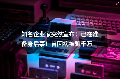 知名企业家突然宣布：已在准备身后事！曾因病被骗千万-第1张-游戏相关-尔合网