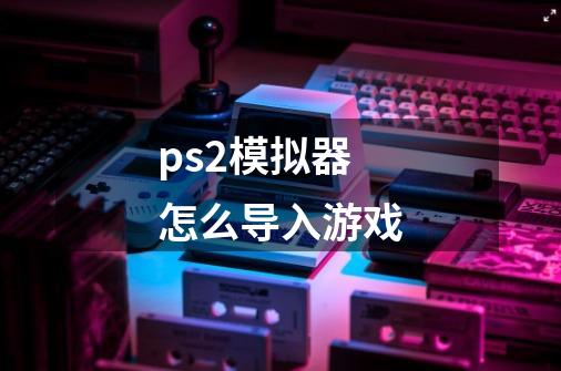 ps2模拟器怎么导入游戏-第1张-游戏相关-尔合网