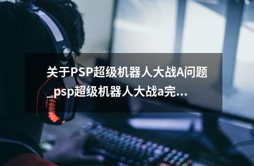 关于PSP超级机器人大战A问题_psp超级机器人大战a完美攻略-第1张-游戏相关-尔合网