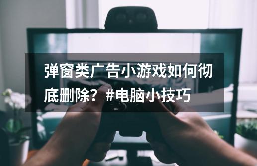 弹窗类广告小游戏如何彻底删除？#电脑小技巧-第1张-游戏相关-尔合网