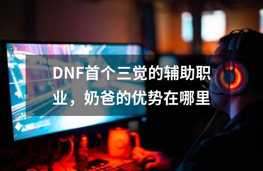 DNF首个三觉的辅助职业，奶爸的优势在哪里-第1张-游戏相关-尔合网