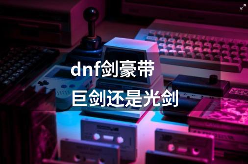 dnf剑豪带巨剑还是光剑-第1张-游戏相关-尔合网