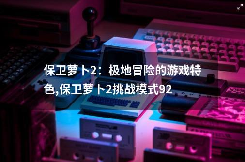 保卫萝卜2：极地冒险的游戏特色,保卫萝卜2挑战模式92-第1张-游戏相关-尔合网