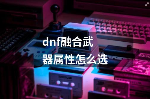 dnf融合武器属性怎么选-第1张-游戏相关-尔合网