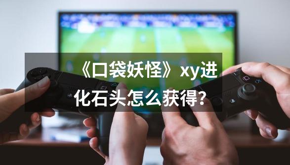 《口袋妖怪》xy进化石头怎么获得？-第1张-游戏相关-尔合网