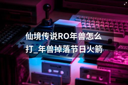 仙境传说RO年兽怎么打_年兽掉落节日火箭-第1张-游戏相关-尔合网