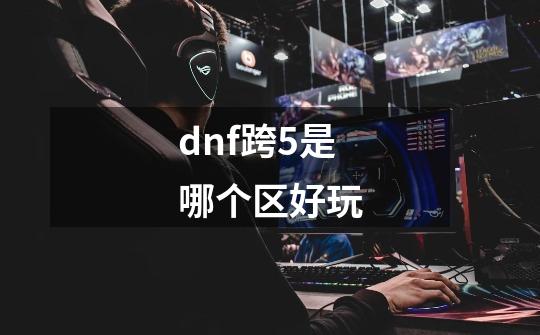 dnf跨5是哪个区好玩-第1张-游戏相关-尔合网