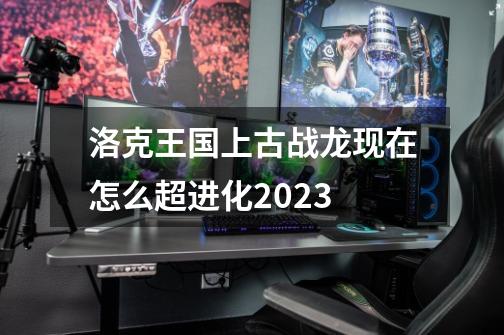 洛克王国上古战龙现在怎么超进化2023-第1张-游戏相关-尔合网