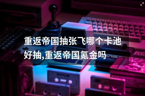 重返帝国抽张飞哪个卡池好抽,重返帝国氪金吗-第1张-游戏相关-尔合网