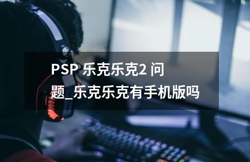 PSP 乐克乐克2 问题_乐克乐克有手机版吗-第1张-游戏相关-尔合网