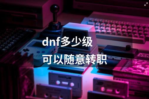 dnf多少级可以随意转职-第1张-游戏相关-尔合网