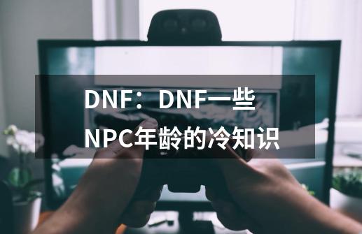 DNF：DNF一些NPC年龄的冷知识-第1张-游戏相关-尔合网