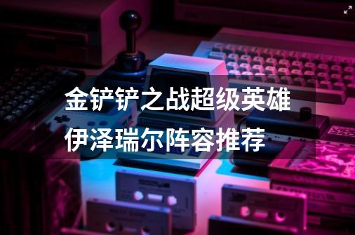 金铲铲之战超级英雄伊泽瑞尔阵容推荐-第1张-游戏相关-尔合网