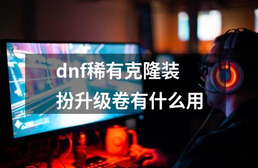 dnf稀有克隆装扮升级卷有什么用-第1张-游戏相关-尔合网