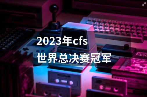 2023年cfs世界总决赛冠军-第1张-游戏相关-尔合网