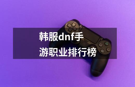 韩服dnf手游职业排行榜-第1张-游戏相关-尔合网