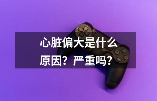 心脏偏大是什么原因？严重吗？-第1张-游戏相关-尔合网